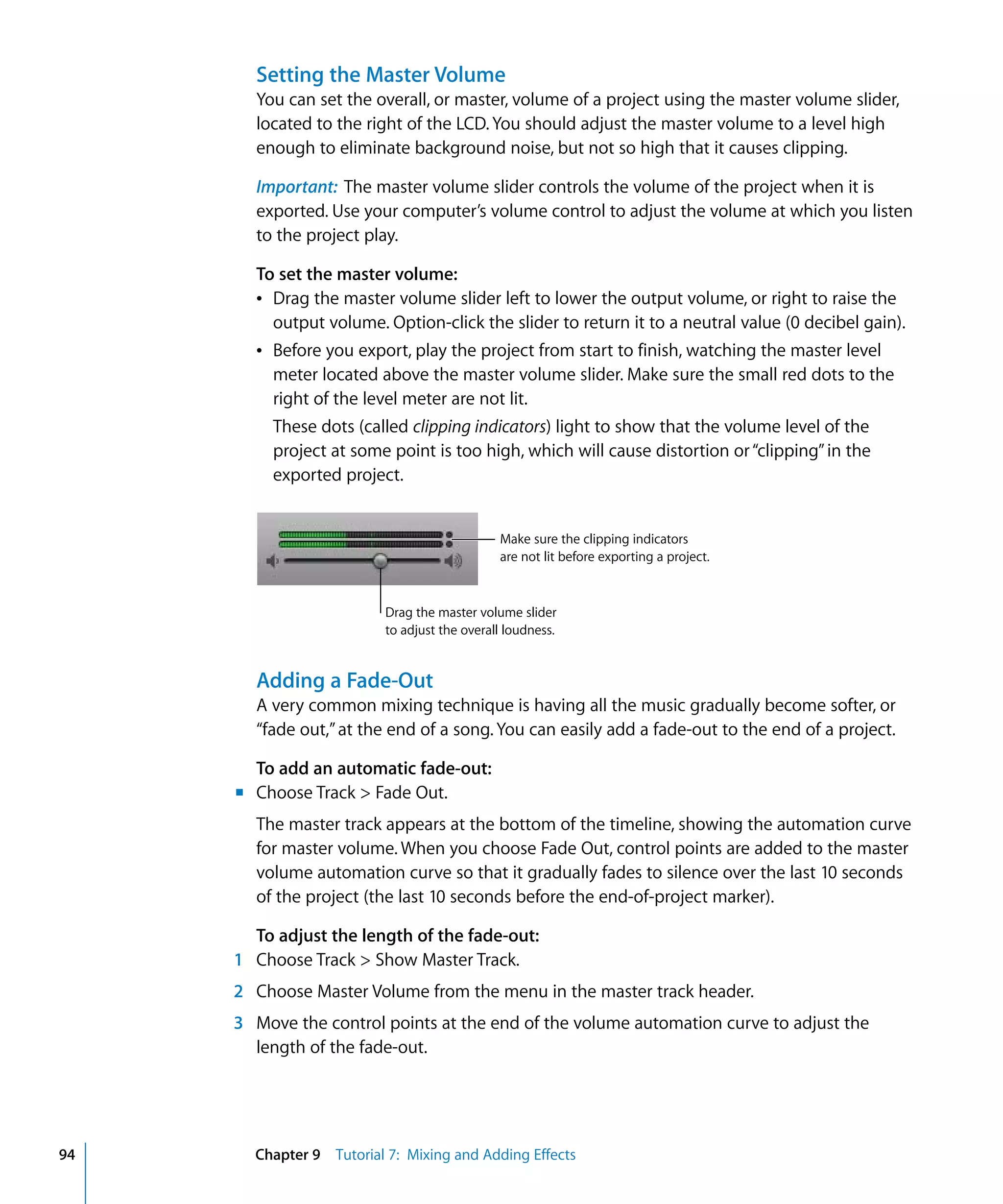 Setting the Master Volume
       You can set the overall, or master, volume of a project using the master volume slider,
       located to the right of the LCD. You should adjust the master volume to a level high
       enough to eliminate background noise, but not so high that it causes clipping.

       Important: The master volume slider controls the volume of the project when it is
       exported. Use your computer’s volume control to adjust the volume at which you listen
       to the project play.

       To set the master volume:
       Â Drag the master volume slider left to lower the output volume, or right to raise the
         output volume. Option-click the slider to return it to a neutral value (0 decibel gain).
       Â Before you export, play the project from start to finish, watching the master level
         meter located above the master volume slider. Make sure the small red dots to the
         right of the level meter are not lit.
         These dots (called clipping indicators) light to show that the volume level of the
         project at some point is too high, which will cause distortion or “clipping” in the
         exported project.


                                              Make sure the clipping indicators
                                              are not lit before exporting a project.


                          Drag the master volume slider
                          to adjust the overall loudness.


       Adding a Fade-Out
       A very common mixing technique is having all the music gradually become softer, or
       “fade out,” at the end of a song. You can easily add a fade-out to the end of a project.

       To add an automatic fade-out:
     m Choose Track > Fade Out.
       The master track appears at the bottom of the timeline, showing the automation curve
       for master volume. When you choose Fade Out, control points are added to the master
       volume automation curve so that it gradually fades to silence over the last 10 seconds
       of the project (the last 10 seconds before the end-of-project marker).

       To adjust the length of the fade-out:
     1 Choose Track > Show Master Track.
     2 Choose Master Volume from the menu in the master track header.
     3 Move the control points at the end of the volume automation curve to adjust the
       length of the fade-out.




94     Chapter 9 Tutorial 7: Mixing and Adding Effects
 