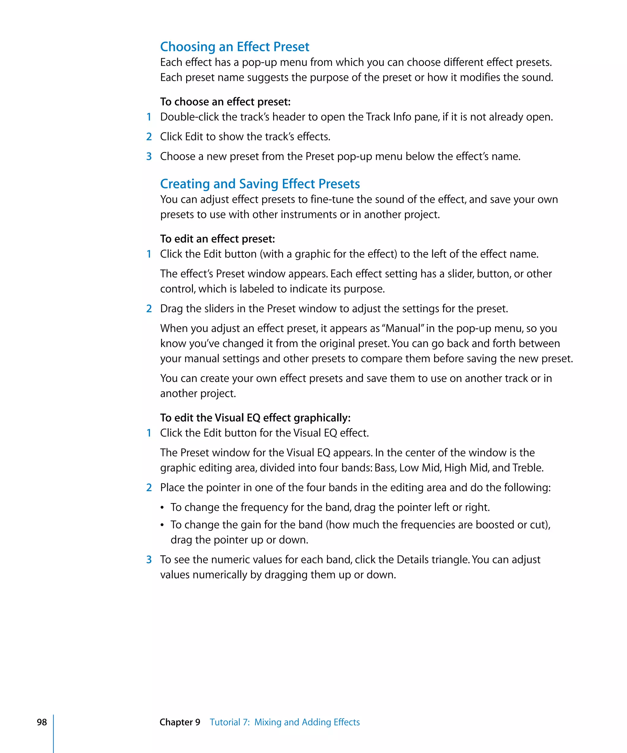 Choosing an Effect Preset
        Each effect has a pop-up menu from which you can choose different effect presets.
        Each preset name suggests the purpose of the preset or how it modifies the sound.

       To choose an effect preset:
     1 Double-click the track’s header to open the Track Info pane, if it is not already open.
     2 Click Edit to show the track’s effects.
     3 Choose a new preset from the Preset pop-up menu below the effect’s name.

        Creating and Saving Effect Presets
        You can adjust effect presets to fine-tune the sound of the effect, and save your own
        presets to use with other instruments or in another project.

       To edit an effect preset:
     1 Click the Edit button (with a graphic for the effect) to the left of the effect name.
        The effect’s Preset window appears. Each effect setting has a slider, button, or other
        control, which is labeled to indicate its purpose.
     2 Drag the sliders in the Preset window to adjust the settings for the preset.
        When you adjust an effect preset, it appears as “Manual” in the pop-up menu, so you
        know you’ve changed it from the original preset. You can go back and forth between
        your manual settings and other presets to compare them before saving the new preset.
        You can create your own effect presets and save them to use on another track or in
        another project.

       To edit the Visual EQ effect graphically:
     1 Click the Edit button for the Visual EQ effect.
        The Preset window for the Visual EQ appears. In the center of the window is the
        graphic editing area, divided into four bands: Bass, Low Mid, High Mid, and Treble.
     2 Place the pointer in one of the four bands in the editing area and do the following:
        Â To change the frequency for the band, drag the pointer left or right.
        Â To change the gain for the band (how much the frequencies are boosted or cut),
          drag the pointer up or down.
     3 To see the numeric values for each band, click the Details triangle. You can adjust
       values numerically by dragging them up or down.




98      Chapter 9 Tutorial 7: Mixing and Adding Effects
 