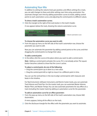 Automating Your Mix
        In addition to setting the volume level, pan position, and effects settings for a track,
        you can add changes to these and other settings over time using automation. You
        automate changes over time by adding automation curves to tracks, adding control
        points to each automation curve, and adjusting the control points to different values.

        To show a track’s automation curves:
      m Click the triangle to the right of the Lock button in the track’s header.
        A row appears below the track, showing the volume automation curve.



                                                                     Volume automation curve



        To choose the automation curve you want to edit:
      m From the pop-up menu on the left side of the track’s automation row, choose the
        parameter you want to edit.

        Now you can automate the parameter by adding control points to the curve, and then
        dragging the control points to change their value.

        To add a control point:
      m In the editor, click the curve at the place where you want to add a control point.
        Note: Adding a control point activates the curve, if it is not already active. The square
        button becomes colored to show that the curve is active.

        To adjust a control point, do one of the following:
        Â Drag the control point up or down to a new value.
        Â Drag the control point left or right to move it to a different point in time.

        You can use the vertical lines in the row to align control points with measures and
        beats in the timeline.

        For Real Instrument, Software Instrument, and Electric Guitar tracks, you can automate
        Track Volume and Track Pan. For the master track, you can automate Master Volume,
        Master Pitch, and Master Tempo. You can also automate parameters for any effect on a
        track (including the master track) by adding an automation curve for the parameter.

        To add an automation curve for an effect parameter:
      1 From the pop-up menu on the left side of the track’s automation row, choose Add
        Automation.
        A menu appears, listing all the effects on the track.
      2 Click the disclosure triangle for the effect with the parameter you want to automate.



100     Chapter 9 Tutorial 7: Mixing and Adding Effects
 