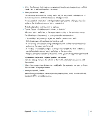 3 Select the checkbox for the parameter you want to automate. You can select multiple
  checkboxes to add multiple effect parameters.
4 When you’re done, click OK.
  The parameter appears in the pop-up menu, and the automation curve switches to
  show the automation for the last selected effect parameter.
  You can also lock automation control points to regions, so that when you move the
  region in the timeline, the control points move with it.

  To lock automation control points to regions:
m Choose Control > “Lock Automation Curves to Regions.”
  All control points are locked to the region corresponding to the automation curve.
  The following conditions apply to locking control points to regions:
  Â Shortening or lengthening a region has no effect on its control points.
  Â Deleting a region deletes its control points as well.
  Â If you overlap a region containing control points with another region, the control
    points and the region are shortened.
  Â If you drag a region containing no control points over part of a track containing
    control points, the control points are locked to the new region.
  Â Looping a region does not loop its control points–you must copy the region instead.

  To delete an automation curve for an effect parameter:
1 From the pop-up menu on the left side of the track’s automation row, choose Add
  Automation.
2 When the menu appears, deselect the checkbox for the parameter you want to delete.
  You can select multiple parameters.
3 When you’re done, click OK.
  Note: When you delete an automation curve, all the control points on that curve are
  also deleted. This cannot be undone.




  Chapter 9 Tutorial 7: Mixing and Adding Effects                                         101
 