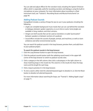You can add and adjust effects for the narration track, including the Speech Enhancer
         effect, which is especially useful for recording narration and dialogue using the built-in
         microphone on your computer. For more information about recording in a Real
         Instrument track, see “Tutorial 3: Recording Vocals and Musical Instruments” on
         page 49.

         Adding Podcast Sounds
         GarageBand includes a variety of loops for you to use in your podcasts, including the
         following:
         Â Jingles are complete background music tracks that use can use behind the narration
           or dialogue, between spoken segments, or as an intro or outro. Some jingles are
           available in long, medium, and short versions.
         Â Stingers are brief sounds that can be used as transitions or audio “punctuation”
           between speakers or between sections of a podcast.
         Â Sound effects include the sounds of people, animals, and machines, as well as room
           ambience and other environmental sounds.

         You can search for podcast sounds in the loop browser, preview them, and add them
         to your podcast project.

        To search for podcast sounds in the loop browser:
      1 Click the Loop Browser button to open the loop browser.
      2 Click the podcast sounds button (with the radiating sound wave) in the upper-left
        corner of the loop browser to switch to podcast sounds view.
      3 Click a category in the left column, then click a subcategory in the right column to
        show matching loops in the results list. The columns in the results list show the loop
        name and the length for each loop.
      4 Click a loop to preview it in the loop browser.
      5 To end a search, either click the selected keyword again to deselect it, or click the Reset
        button to deselect all selected keywords.

         For more information about searching for loops, see “Tutorial 5: Adding Apple Loops”
         on page 71.




104     Chapter 10 Tutorial 8: Creating Podcasts
 