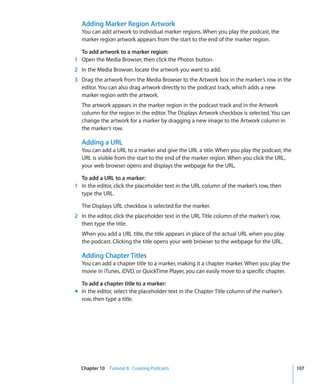 Adding Marker Region Artwork
   You can add artwork to individual marker regions. When you play the podcast, the
   marker region artwork appears from the start to the end of the marker region.

  To add artwork to a marker region:
1 Open the Media Browser, then click the Photos button.
2 In the Media Browser, locate the artwork you want to add.
3 Drag the artwork from the Media Browser to the Artwork box in the marker’s row in the
  editor. You can also drag artwork directly to the podcast track, which adds a new
  marker region with the artwork.
   The artwork appears in the marker region in the podcast track and in the Artwork
   column for the region in the editor. The Displays Artwork checkbox is selected. You can
   change the artwork for a marker by dragging a new image to the Artwork column in
   the marker’s row.

   Adding a URL
   You can add a URL to a marker and give the URL a title. When you play the podcast, the
   URL is visible from the start to the end of the marker region. When you click the URL,
   your web browser opens and displays the webpage for the URL.

  To add a URL to a marker:
1 In the editor, click the placeholder text in the URL column of the marker’s row, then
  type the URL.

   The Displays URL checkbox is selected for the marker.
2 In the editor, click the placeholder text in the URL Title column of the marker’s row,
  then type the title.
   When you add a URL title, the title appears in place of the actual URL when you play
   the podcast. Clicking the title opens your web browser to the webpage for the URL.

   Adding Chapter Titles
   You can add a chapter title to a marker, making it a chapter marker. When you play the
   movie in iTunes, iDVD, or QuickTime Player, you can easily move to a specific chapter.

  To add a chapter title to a marker:
m In the editor, select the placeholder text in the Chapter Title column of the marker’s
  row, then type a title.




  Chapter 10 Tutorial 8: Creating Podcasts                                                   107
 
