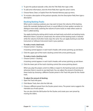 3 To give the podcast episode a title, click the Title field, then type a title.
4 To add artist information, click the Artist field, then type the artist's name.
5 Choose None, Clean, or Explicit from the Parental Advisory pop-up menu.
6 To include a description of the podcast episode, click the Description field, then type a
  description.

   Ducking Backing Tracks
   When you’re creating a podcast, you may want to lower the volume of the backing
   tracks (for example, background music or sound effects) to hear spoken narration or
   dialogue more easily. Lowering the volume of some tracks to make others easier to
   hear is called ducking.

   You apply ducking by setting which tracks are lead tracks and which are backing tracks.
   Whenever there is sound on a lead track, the volume of the backing tracks is lowered
   while the volume of all other tracks stays the same. You can apply ducking to any Real
   Instrument or Software Instrument track in your podcast.

  To make a track a lead track:
1 Choose Control > Ducking.
   A ducking control appears in each track's header, with arrows pointing up and down.
2 Click the upper part of the track's ducking control (the arrow pointing up).

  To make a track a backing track:
1 Choose Control > Ducking.
   A ducking control appears in each track's header, with arrows pointing up and down.
2 Click the lower part of the track's ducking control (the arrow pointing down).

   When you play the project, send it to iWeb, or export it, the backing tracks are ducked
   whenever there is sound on any lead track. You can adjust the amount of ducking on
   these tracks by choosing a different Ducker preset in the Track Info pane for the master
   track.

  To adjust the amount of ducking:
1 Open the Track Info pane.
2 Click Master Track, then click the Edit tab.
3 Choose a different preset from the Ducker preset menu. The preset name suggests the
  intended use of each preset.
   You can also click the Edit button for the Ducker, and create your own preset by
   moving the sliders.




   Chapter 10 Tutorial 8: Creating Podcasts                                                   109
 