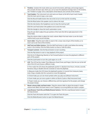 A   Timeline: Contains the tracks where you record instruments, add loops, and arrange regions.
    Also includes the beat ruler, which you use to move the playhead and align items in the timeline.
    See “Timeline” on page 12 for a description of the features and controls of the timeline.
B   Track headers: The instrument icon and name are shown at the left of each track’s header.
    Click the track name to type a new name.
    Click the Record Enable button (the red circle) to turn on the track for recording.
    Click the Mute button (the speaker icon) to silence the track.
    Click the Solo button (the headphone icon) to hear the track by itself.
    Click the Lock Track button (the padlock icon) to lock the track.
    Click the triangle to show the track’s automation curves.
    Drag the pan dial to adjust the pan position of the track (the left-to-right placement in the
    stereo field).
    Drag the volume slider to adjust the track’s volume. Watch the level meter to see the track’s
    volume level as you record and play.
C   Zoom slider: Drag the zoom slider to zoom in for a closer view of part of the timeline, or to
    zoom out to see more of the timeline.
D   Add Track and Editor buttons: Click the Add Track button to add a track below the existing
    tracks in the timeline. Click the Editor button to show or hide the editor.
E   Transport controls: Click the Record button to start recording.
    Click the Play button to start or stop playback of the project.
    Click the Go To Beginning, Rewind, or Fast Forward buttons to move the playhead to different
    parts of the project.
    Click the Cycle button to turn the cycle region on or off.
F   LCD: The LCD has five modes: Time, Measures, Chord, Tuner, and Project. Click the icon at the left
    side of the LCD and choose a different mode.
    In Time mode, the LCD shows the playhead’s position in absolute time (hours, minutes, seconds,
    fractions). Drag or double-click the numerals to move the playhead.
    In Measures mode, the LCD shows the playhead’s position in musical time (measures, beats,
    ticks). Drag or double-click the numerals to move the playhead.
    In Chord mode, you can see chord symbols when you play any Software Instrument.
    In Tuner mode, you can tune a guitar in either an Electric Guitar or Real Instrument track.
    In Project mode, you can choose a different key and time signature for the project, and change
    the project tempo.
G   Master volume slider and level meter: Drag the volume slider to adjust the project’s master
    volume level. Watch the level meter to see if clipping is occurring before you export a project.
H   Loop Browser, Track Info, and Media Browser buttons: Click the Loop Browser button to open
    the loop browser.
    Click the Track Info button (with the “i”) to open the Track Info pane.
    Click the Media Browser button to open the Media Browser.




Chapter 2 GarageBand at a Glance                                                                         11
 