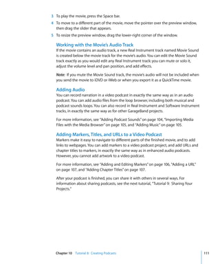 3 To play the movie, press the Space bar.
4 To move to a different part of the movie, move the pointer over the preview window,
  then drag the slider that appears.
5 To resize the preview window, drag the lower-right corner of the window.

  Working with the Movie’s Audio Track
  If the movie contains an audio track, a new Real Instrument track named Movie Sound
  is created below the movie track for the movie’s audio. You can edit the Movie Sound
  track exactly as you would edit any Real Instrument track: you can mute or solo it,
  adjust the volume level and pan position, and add effects.

  Note: If you mute the Movie Sound track, the movie’s audio will not be included when
  you send the movie to iDVD or iWeb or when you export it as a QuickTime movie.

  Adding Audio
  You can record narration in a video podcast in exactly the same way as in an audio
  podcast. You can add audio files from the loop browser, including both musical and
  podcast sounds loops. You can also record in Real Instrument and Software Instrument
  tracks, in exactly the same way as for other GarageBand projects.

  For more information, see “Adding Podcast Sounds” on page 104, “Importing Media
  Files with the Media Browser” on page 105, and “Adding Music” on page 105.

  Adding Markers, Titles, and URLs to a Video Podcast
  Markers make it easy to navigate to different parts of the finished movie, and to add
  links to webpages. You can add markers to a video podcast project, and add URLs and
  chapter titles to markers, in exactly the same way as in enhanced audio podcasts.
  However, you cannot add artwork to a video podcast.

  For more information, see “Adding and Editing Markers” on page 106, “Adding a URL”
  on page 107, and “Adding Chapter Titles” on page 107.

  After your podcast is finished, you can share it with others in several ways. For
  information about sharing podcasts, see the next tutorial, “Tutorial 9: Sharing Your
  Projects.”




  Chapter 10 Tutorial 8: Creating Podcasts                                                111
 