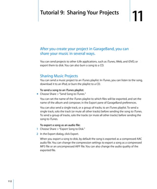 11   Tutorial 9: Sharing Your Projects
                                                                                           11
           After you create your project in GarageBand, you can
           share your music in several ways.
           You can send projects to other iLife applications, such as iTunes, iWeb, and iDVD, or
           export them to disk. You can also burn a song to a CD.


           Sharing Music Projects
           You can send a music project to an iTunes playlist. In iTunes, you can listen to the song,
           download it to an iPod, or burn the playlist to a CD.

         To send a song to an iTunes playlist:
       m Choose Share > “Send Song to iTunes.”
           You can set the name of the iTunes playlist to which files will be exported, and set the
           name of the album and composer, in the Export pane of GarageBand preferences.
           You can also send a single track, or a group of tracks, to an iTunes playlist. To send a
           single track, solo the track (or mute all other tracks) before sending the song to iTunes.
           To send a group of tracks, solo the tracks (or mute all other tracks) before sending the
           song to iTunes.

        To export a song as an audio file:
      1 Choose Share > “Export Song to Disk.”
      2 In the Export dialog, click Export.
           When you export a song to disk, by default the song is exported as a compressed AAC
           audio file. You can change the compression settings to export a song as a compressed
           MP3 file or an uncompressed AIFF file. You can also change the audio quality of the
           exported file.




112
 