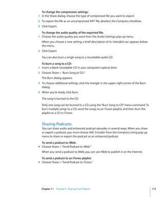 To change the compression settings:
1 In the Share dialog, choose the type of compressed file you want to export.
2 To export the file as an uncompressed AIFF file, deselect the Compress checkbox.
3 Click Export.

  To change the audio quality of the exported file:
1 Choose the audio quality you want from the Audio Settings pop-up menu.
   When you choose a new setting, a brief description of its intended use appears below
   the menu.
2 Click Export.

   You can also burn a single song to a recordable audio CD.

  To burn a song to a CD:
1 Insert a blank recordable CD in your computer’s optical drive.
2 Choose Share > “Burn Song to CD. “
   The Burn dialog appears.
3 To choose additional settings, click the triangle in the upper-right corner of the Burn
  dialog.
4 When you’re ready, click Burn.

   The song is burned to the CD.

   Only one song can be burned to a CD using the “Burn Song to CD” menu command. To
   burn multiple songs to a CD, send the songs to an iTunes playlist, and then burn the
   playlist to a CD in iTunes.


   Sharing Podcasts
   You can share audio and enhanced podcast episodes in several ways. When you share
   or export a podcast, you must choose AAC Encoder from the Compress Using pop-up
   menu to share or export the podcast as an enhanced podcast.

  To send a podcast to iWeb:
m Choose Share > “Send Podcast to iWeb.”
   When you send a podcast to iWeb, you can use iWeb to publish it on the Internet.

  To send a podcast to an iTunes playlist:
m Choose Share > “Send Podcast to iTunes.”




  Chapter 11 Tutorial 9: Sharing Your Projects                                              113
 