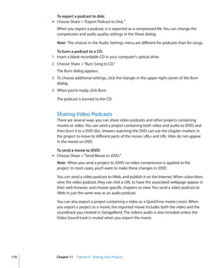 To export a podcast to disk:
      m Choose Share > “Export Podcast to Disk.”
         When you export a podcast, it is exported as a compressed file. You can change the
         compression and audio quality settings in the Share dialog.

         Note: The choices in the Audio Settings menu are different for podcasts than for songs.

        To burn a podcast to a CD:
      1 Insert a blank recordable CD in your computer’s optical drive.
      2 Choose Share > “Burn Song to CD.”
         The Burn dialog appears.
      3 To choose additional settings, click the triangle in the upper-right corner of the Burn
        dialog.
      4 When you’re ready, click Burn.

         The podcast is burned to the CD.


         Sharing Video Podcasts
         There are several ways you can share video podcasts and other projects containing
         movies or video. You can send a project containing both video and audio to iDVD, and
         then burn it to a DVD disc. Viewers watching the DVD can use the chapter markers in
         the project to move to different parts of the movie. URLs and URL titles do not appear
         in the movie on DVD.

        To send a movie to iDVD:
      m Choose Share > “Send Movie to iDVD.”
         Note: When you send a project to iDVD, no video compression is applied to the
         project. In most cases, you’ll want to make these changes in iDVD.

         You can send a video podcast to iWeb, and publish it on the Internet. When subscribers
         view the video podcast, they can click a URL to have the associated webpage appear in
         their web browser, and choose specific chapters to view. You send a video podcast to
         iWeb in just the same way as an audio podcast.

         You can also export a project containing a video as a QuickTime movie (.mov). When
         you export a project as a movie, the exported movie includes both the video and the
         soundtrack you created in GarageBand. The video’s audio is also included unless the
         Video Sound track is muted when you export the movie.




114     Chapter 11 Tutorial 9: Sharing Your Projects
 
