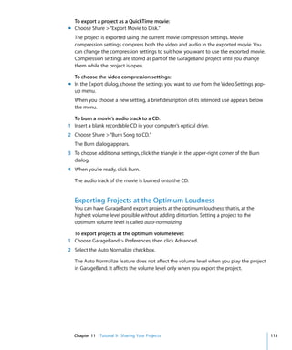 To export a project as a QuickTime movie:
m Choose Share > “Export Movie to Disk.”
   The project is exported using the current movie compression settings. Movie
   compression settings compress both the video and audio in the exported movie. You
   can change the compression settings to suit how you want to use the exported movie.
   Compression settings are stored as part of the GarageBand project until you change
   them while the project is open.

  To choose the video compression settings:
m In the Export dialog, choose the settings you want to use from the Video Settings pop-
  up menu.
   When you choose a new setting, a brief description of its intended use appears below
   the menu.

  To burn a movie’s audio track to a CD:
1 Insert a blank recordable CD in your computer’s optical drive.
2 Choose Share > “Burn Song to CD.”
   The Burn dialog appears.
3 To choose additional settings, click the triangle in the upper-right corner of the Burn
  dialog.
4 When you’re ready, click Burn.

   The audio track of the movie is burned onto the CD.


   Exporting Projects at the Optimum Loudness
   You can have GarageBand export projects at the optimum loudness; that is, at the
   highest volume level possible without adding distortion. Setting a project to the
   optimum volume level is called auto-normalizing.

  To export projects at the optimum volume level:
1 Choose GarageBand > Preferences, then click Advanced.
2 Select the Auto Normalize checkbox.

   The Auto Normalize feature does not affect the volume level when you play the project
   in GarageBand. It affects the volume level only when you export the project.




  Chapter 11 Tutorial 9: Sharing Your Projects                                              115
 