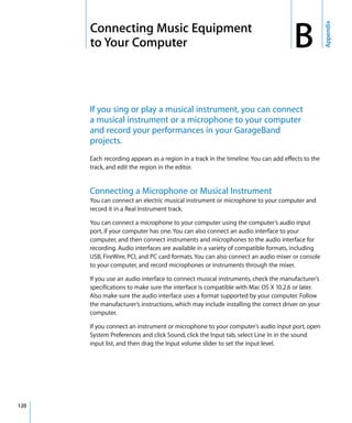 Appendix
      B   Connecting Music Equipment
          to Your Computer                                                              B
          If you sing or play a musical instrument, you can connect
          a musical instrument or a microphone to your computer
          and record your performances in your GarageBand
          projects.
          Each recording appears as a region in a track in the timeline. You can add effects to the
          track, and edit the region in the editor.


          Connecting a Microphone or Musical Instrument
          You can connect an electric musical instrument or microphone to your computer and
          record it in a Real Instrument track.

          You can connect a microphone to your computer using the computer’s audio input
          port, if your computer has one. You can also connect an audio interface to your
          computer, and then connect instruments and microphones to the audio interface for
          recording. Audio interfaces are available in a variety of compatible formats, including
          USB, FireWire, PCI, and PC card formats. You can also connect an audio mixer or console
          to your computer, and record microphones or instruments through the mixer.

          If you use an audio interface to connect musical instruments, check the manufacturer’s
          specifications to make sure the interface is compatible with Mac OS X 10.2.6 or later.
          Also make sure the audio interface uses a format supported by your computer. Follow
          the manufacturer’s instructions, which may include installing the correct driver on your
          computer.

          If you connect an instrument or microphone to your computer’s audio input port, open
          System Preferences and click Sound, click the Input tab, select Line In in the sound
          input list, and then drag the Input volume slider to set the input level.




120
 