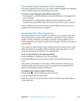 Connecting a Music Keyboard to Your Computer
   If you play a keyboard instrument, you can connect a MIDI-compatible music keyboard
   to your computer to play and record Software Instruments.

   To connect a music keyboard to play Software Instruments:
   Â If the keyboard is a USB MIDI keyboard, connect the USB cable to the keyboard and
     to your computer.
   Â If the keyboard is a standard MIDI keyboard, connect the keyboard to a MIDI
     interface using standard MIDI cables, then connect the interface to your computer.

   Be sure to follow the instructions that came with the keyboard, which may include
   installing the correct driver on your computer.


   Connecting Other Music Equipment
   You might also want to connect speakers or monitors to your computer to hear your
   projects play back with greater audio quality than is possible from your computer’s
   speaker. A variety of monitors and speakers is available, including speakers you can
   connect directly to your computer's audio out port, through a USB port, or by using an
   audio interface.

   If you connect an audio interface to your computer, you set the audio interface as the
   audio input device for GarageBand. Before setting the audio input device, be sure to
   install any necessary driver software for the audio interface.

  To set an audio interface as the audio input device:
1 Choose GarageBand > Preferences, then click Audio/MIDI.
2 In the Audio/MIDI pane, choose the audio interface from the Audio Input pop-up
  menu.
   If you connect a microphone, an instrument, or other audio device directly to your
   computer’s audio input port, you may need to configure the input settings for the
   device in the Sound pane of System Preferences.

  To configure input settings in System Preferences:
1 Choose Apple () > System Preferences, then click Sound.
2 In the Sound pane, click the Input button.
3 Select Line In from the sound input devices list, then drag the Input volume slider to
  set the input level.




  Appendix B Connecting Music Equipment to Your Computer                                    121
 