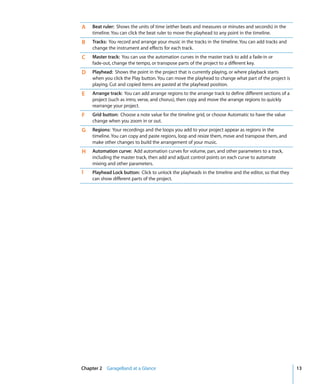 A   Beat ruler: Shows the units of time (either beats and measures or minutes and seconds) in the
    timeline. You can click the beat ruler to move the playhead to any point in the timeline.
B   Tracks: You record and arrange your music in the tracks in the timeline. You can add tracks and
    change the instrument and effects for each track.
C   Master track: You can use the automation curves in the master track to add a fade-in or
    fade-out, change the tempo, or transpose parts of the project to a different key.
D   Playhead: Shows the point in the project that is currently playing, or where playback starts
    when you click the Play button. You can move the playhead to change what part of the project is
    playing. Cut and copied items are pasted at the playhead position.
E   Arrange track: You can add arrange regions to the arrange track to define different sections of a
    project (such as intro, verse, and chorus), then copy and move the arrange regions to quickly
    rearrange your project.
F   Grid button: Choose a note value for the timeline grid, or choose Automatic to have the value
    change when you zoom in or out.
G   Regions: Your recordings and the loops you add to your project appear as regions in the
    timeline. You can copy and paste regions, loop and resize them, move and transpose them, and
    make other changes to build the arrangement of your music.
H   Automation curve: Add automation curves for volume, pan, and other parameters to a track,
    including the master track, then add and adjust control points on each curve to automate
    mixing and other parameters.
I   Playhead Lock button: Click to unlock the playheads in the timeline and the editor, so that they
    can show different parts of the project.




Chapter 2 GarageBand at a Glance                                                                        13
 