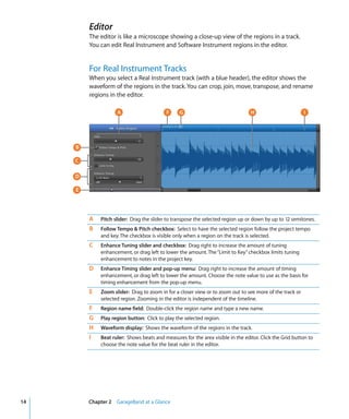 Editor
         The editor is like a microscope showing a close-up view of the regions in a track.
         You can edit Real Instrument and Software Instrument regions in the editor.


         For Real Instrument Tracks
         When you select a Real Instrument track (with a blue header), the editor shows the
         waveform of the regions in the track. You can crop, join, move, transpose, and rename
         regions in the editor.

                    A                     F      G                               H                       I




     B

     C

     D

     E




         A   Pitch slider: Drag the slider to transpose the selected region up or down by up to 12 semitones.
         B   Follow Tempo & Pitch checkbox: Select to have the selected region follow the project tempo
             and key. The checkbox is visible only when a region on the track is selected.
         C   Enhance Tuning slider and checkbox: Drag right to increase the amount of tuning
             enhancement, or drag left to lower the amount. The “Limit to Key” checkbox limits tuning
             enhancement to notes in the project key.
         D   Enhance Timing slider and pop-up menu: Drag right to increase the amount of timing
             enhancement, or drag left to lower the amount. Choose the note value to use as the basis for
             timing enhancement from the pop-up menu.
         E   Zoom slider: Drag to zoom in for a closer view or to zoom out to see more of the track or
             selected region. Zooming in the editor is independent of the timeline.
         F   Region name field: Double-click the region name and type a new name.
         G   Play region button: Click to play the selected region.
         H   Waveform display: Shows the waveform of the regions in the track.
         I   Beat ruler: Shows beats and measures for the area visible in the editor. Click the Grid button to
             choose the note value for the beat ruler in the editor.




14       Chapter 2 GarageBand at a Glance
 