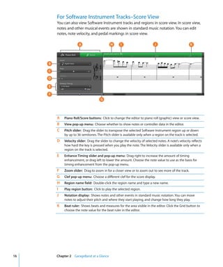For Software Instrument Tracks–Score View
         You can also view Software Instrument tracks and regions in score view. In score view,
         notes and other musical events are shown in standard music notation. You can edit
         notes, note velocity, and pedal markings in score view.

                       A                      H       I                        J                         K




     B

     C

     D

     E

     F
                                       G




         A   Piano Roll/Score buttons: Click to change the editor to piano roll (graphic) view or score view.
         B   View pop-up menu: Choose whether to show notes or controller data in the editor.
         C   Pitch slider: Drag the slider to transpose the selected Software Instrument region up or down
             by up to 36 semitones. The Pitch slider is available only when a region on the track is selected.
         D   Velocity slider: Drag the slider to change the velocity of selected notes. A note’s velocity reflects
             how hard the key is pressed when you play the note. The Velocity slider is available only when a
             region on the track is selected.
         E   Enhance Timing slider and pop-up menu: Drag right to increase the amount of timing
             enhancement, or drag left to lower the amount. Choose the note value to use as the basis for
             timing enhancement from the pop-up menu.
         F   Zoom slider: Drag to zoom in for a closer view or to zoom out to see more of the track.
         G   Clef pop-up menu: Choose a different clef for the score display.
         H   Region name field: Double-click the region name and type a new name.
         I   Play region button: Click to play the selected region.
         J   Notation display: Shows notes and other events in standard music notation. You can move
             notes to adjust their pitch and where they start playing, and change how long they play.
         K   Beat ruler: Shows beats and measures for the area visible in the editor. Click the Grid button to
             choose the note value for the beat ruler in the editor.




16       Chapter 2 GarageBand at a Glance
 
