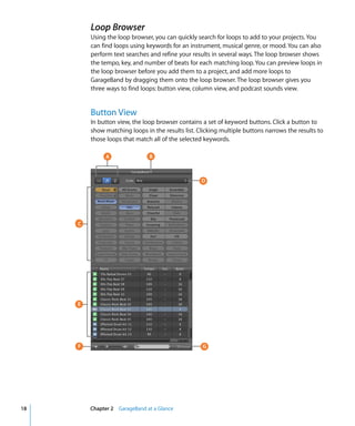 Loop Browser
         Using the loop browser, you can quickly search for loops to add to your projects. You
         can find loops using keywords for an instrument, musical genre, or mood. You can also
         perform text searches and refine your results in several ways. The loop browser shows
         the tempo, key, and number of beats for each matching loop. You can preview loops in
         the loop browser before you add them to a project, and add more loops to
         GarageBand by dragging them onto the loop browser. The loop browser gives you
         three ways to find loops: button view, column view, and podcast sounds view.


         Button View
         In button view, the loop browser contains a set of keyword buttons. Click a button to
         show matching loops in the results list. Clicking multiple buttons narrows the results to
         those loops that match all of the selected keywords.

              A                B



                                                   D




     C




     E




     F                                             G




18       Chapter 2 GarageBand at a Glance
 
