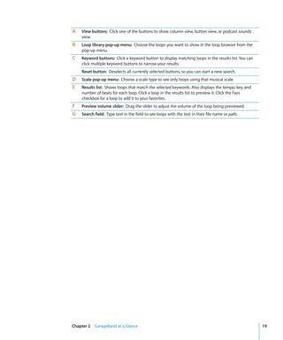 A   View buttons: Click one of the buttons to show column view, button view, or podcast sounds
    view.
B   Loop library pop-up menu: Choose the loops you want to show in the loop browser from the
    pop-up menu.
C   Keyword buttons: Click a keyword button to display matching loops in the results list. You can
    click multiple keyword buttons to narrow your results.
    Reset button: Deselects all currently selected buttons, so you can start a new search.
D   Scale pop-up menu: Choose a scale type to see only loops using that musical scale.
E   Results list: Shows loops that match the selected keywords. Also displays the tempo, key, and
    number of beats for each loop. Click a loop in the results list to preview it. Click the Favs
    checkbox for a loop to add it to your favorites.
F   Preview volume slider: Drag the slider to adjust the volume of the loop being previewed.
G   Search field: Type text in the field to see loops with the text in their file name or path.




Chapter 2 GarageBand at a Glance                                                                     19
 
