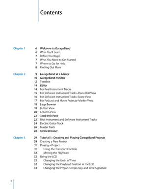 1   Contents




    Chapter 1   6    Welcome to GarageBand
                6    What You’ll Learn
                7    Before You Begin
                7    What You Need to Get Started
                7    Where to Go for Help
                8    Finding Out More

    Chapter 2    9   GarageBand at a Glance
                10   GarageBand Window
                12   Timeline
                14   Editor
                14   For Real Instrument Tracks
                15   For Software Instrument Tracks–Piano Roll View
                16   For Software Instrument Tracks–Score View
                17   For Podcast and Movie Projects–Marker View
                18   Loop Browser
                18   Button View
                20   Column View
                22   Track Info Pane
                22   Real Instrument and Software Instrument Tracks
                24   Electric Guitar Track
                26   Master Track
                28   Media Browser

    Chapter 3   29   Tutorial 1: Creating and Playing GarageBand Projects
                29   Creating a New Project
                31   Playing a Project
                31      Using the Transport Controls
                32      Moving the Playhead
                32   Using the LCD
                32      Changing the Units of Time
                32      Changing the Playhead Position in the LCD
                33      Changing the Project Tempo, Key, and Time Signature



2
 