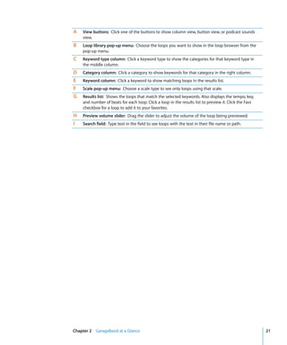 A   View buttons: Click one of the buttons to show column view, button view, or podcast sounds
    view.
B   Loop library pop-up menu: Choose the loops you want to show in the loop browser from the
    pop-up menu.
C   Keyword type column: Click a keyword type to show the categories for that keyword type in
    the middle column.
D   Category column: Click a category to show keywords for that category in the right column.
E   Keyword column: Click a keyword to show matching loops in the results list.
F   Scale pop-up menu: Choose a scale type to see only loops using that scale.
G   Results list: Shows the loops that match the selected keywords. Also displays the tempo, key,
    and number of beats for each loop. Click a loop in the results list to preview it. Click the Favs
    checkbox for a loop to add it to your favorites.
H   Preview volume slider: Drag the slider to adjust the volume of the loop being previewed.
I   Search field: Type text in the field to see loops with the text in their file name or path.




Chapter 2 GarageBand at a Glance                                                                        21
 