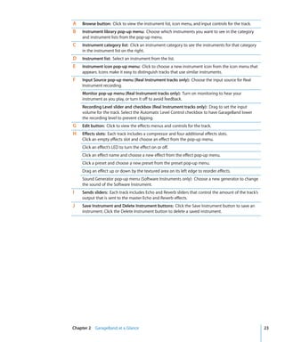 A   Browse button: Click to view the instrument list, icon menu, and input controls for the track.
B   Instrument library pop-up menu: Choose which instruments you want to see in the category
    and instrument lists from the pop-up menu.
C   Instrument category list: Click an instrument category to see the instruments for that category
    in the instrument list on the right.
D   Instrument list: Select an instrument from the list.
E   Instrument icon pop-up menu: Click to choose a new instrument icon from the icon menu that
    appears. Icons make it easy to distinguish tracks that use similar instruments.
F   Input Source pop-up menu (Real Instrument tracks only): Choose the input source for Real
    Instrument recording.
    Monitor pop-up menu (Real Instrument tracks only): Turn on monitoring to hear your
    instrument as you play, or turn it off to avoid feedback.
    Recording Level slider and checkbox (Real Instrument tracks only): Drag to set the input
    volume for the track. Select the Automatic Level Control checkbox to have GarageBand lower
    the recording level to prevent clipping.
G   Edit button: Click to view the effects menus and controls for the track.
H   Effects slots: Each track includes a compressor and four additional effects slots.
    Click an empty effects slot and choose an effect from the pop-up menu.
    Click an effect’s LED to turn the effect on or off.
    Click an effect name and choose a new effect from the effect pop-up menu.
    Click a preset and choose a new preset from the preset pop-up menu.
    Drag an effect up or down by the textured area on its left edge to reorder effects.
    Sound Generator pop-up menu (Software Instruments only): Choose a new generator to change
    the sound of the Software Instrument.
I   Sends sliders: Each track includes Echo and Reverb sliders that control the amount of the track’s
    output that is sent to the master Echo and Reverb effects.
J   Save Instrument and Delete Instrument buttons: Click the Save Instrument button to save an
    instrument. Click the Delete Instrument button to delete a saved instrument.




Chapter 2 GarageBand at a Glance                                                                        23
 