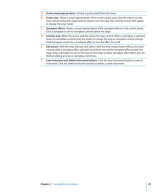 A   Guitar preset pop-up menu: Choose a guitar preset from the menu.
B   Guitar amp: Shows a visual representation of the current guitar amp. Click the amp to see the
    amp controls below the stage. Hold the pointer over the amp, then click the arrows that appear
    to change the amp model.
C   Stompbox effects: Shows a visual representation of the stompbox effects in the current preset.
    Click a stompbox to see its stompbox controls below the stage.
D   Controls area: When the amp is selected, shows the amp controls. When a stompbox is selected,
    shows its stompbox controls. Drag the knobs to change the amp or stompbox control settings.
    Click the bypass switch for a stompbox effect to turn the effect on or off.
E   Edit button: With the amp selected, click Edit to view the amp model, master effects, and input
    controls. With a stompbox effect selected, click Edit to view all the stompbox effects below the
    stage. Drag a stompbox to one of the slots on the stage to add a stompbox effect. When you are
    finished editing an amp or stompbox, click Done.
F   Save Instrument and Delete Instrument buttons: Click the Save Instrument button to save an
    instrument. Click the Delete Instrument button to delete a saved instrument.




Chapter 2 GarageBand at a Glance                                                                       25
 