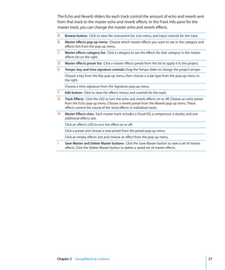 The Echo and Reverb sliders for each track control the amount of echo and reverb sent
from that track to the master echo and reverb effects. In the Track Info pane for the
master track, you can change the master echo and reverb effects.

A   Browse button: Click to view the instrument list, icon menu, and input controls for the track.
B   Master effects pop-up menu: Choose which master effects you want to see in the category and
    effects lists from the pop-up menu.
C   Master effects category list: Click a category to see the effects for that category in the master
    effects list on the right.
D   Master effects preset list: Click a master effects preset from the list to apply it to the project.
E   Tempo, key, and time signature controls: Drag the Tempo slider to change the project tempo.
    Choose a key from the Key pop-up menu, then choose a scale type from the pop-up menu to
    the right.
    Choose a time signature from the Signature pop-up menu.
F   Edit button: Click to view the effects menus and controls for the track.
G   Track Effects: Click the LED to turn the echo and reverb effects on or off. Choose an echo preset
    from the Echo pop-up menu. Choose a reverb preset from the Reverb pop-up menu. These
    effects control the sound of the Send effects in individual tracks.
H   Master Effects slots: Each master track includes a Visual EQ, a compressor, a ducker, and one
    additional effects slot.
    Click an effect’s LED to turn the effect on or off.
    Click a preset and choose a new preset from the preset pop-up menu.
    Click an empty effects slot and choose an effect from the pop-up menu.
I   Save Master and Delete Master buttons: Click the Save Master button to save a set of master
    effects. Click the Delete Master button to delete a saved set of master effects.




Chapter 2 GarageBand at a Glance                                                                          27
 