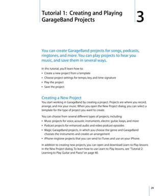 3   Tutorial 1: Creating and Playing
    GarageBand Projects                                                           3
    You can create GarageBand projects for songs, podcasts,
    ringtones, and more. You can play projects to hear you
    music, and save them in several ways.
    In this tutorial, you’ll learn how to:
    Â Create a new project from a template
    Â Choose project settings for tempo, key, and time signature
    Â Play the project
    Â Save the project


    Creating a New Project
    You start working in GarageBand by creating a project. Projects are where you record,
    arrange, and mix your music. When you open the New Project dialog, you can select a
    template for the type of project you want to create.

    You can choose from several different types of projects, including:
    Â Music projects for voice, acoustic instruments, electric guitar, loops, and more
    Â Podcast projects for enhanced audio and video podcast episodes
    Â Magic GarageBand projects, in which you choose the genre and GarageBand
      chooses the instruments and creates an arrangement
    Â iPhone ringtone projects that you can send to iTunes and use on your iPhone.

    In addition to creating new projects, you can open and download Learn to Play lessons
    in the New Project dialog. To learn how to use Learn to Play lessons, see “Tutorial 2:
    Learning to Play Guitar and Piano” on page 40.




                                                                                             29
 