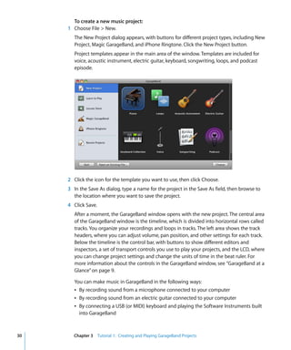 To create a new music project:
     1 Choose File > New.
        The New Project dialog appears, with buttons for different project types, including New
        Project, Magic GarageBand, and iPhone Ringtone. Click the New Project button.
        Project templates appear in the main area of the window. Templates are included for
        voice, acoustic instrument, electric guitar, keyboard, songwriting, loops, and podcast
        episode.




     2 Click the icon for the template you want to use, then click Choose.
     3 In the Save As dialog, type a name for the project in the Save As field, then browse to
       the location where you want to save the project.
     4 Click Save.
        After a moment, the GarageBand window opens with the new project. The central area
        of the GarageBand window is the timeline, which is divided into horizontal rows called
        tracks. You organize your recordings and loops in tracks. The left area shows the track
        headers, where you can adjust volume, pan position, and other settings for each track.
        Below the timeline is the control bar, with buttons to show different editors and
        inspectors, a set of transport controls you use to play your projects, and the LCD, where
        you can change project settings and change the units of time in the beat ruler. For
        more information about the controls in the GarageBand window, see “GarageBand at a
        Glance” on page 9.

        You can make music in GarageBand in the following ways:
        Â By recording sound from a microphone connected to your computer
        Â By recording sound from an electric guitar connected to your computer
        Â By connecting a USB (or MIDI) keyboard and playing the Software Instruments built
          into GarageBand



30     Chapter 3 Tutorial 1: Creating and Playing GarageBand Projects
 