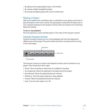 Â By adding and arranging Apple Loops in the timeline
Â By creating a Magic GarageBand project
Â By viewing and playing along with a Learn to Play lesson


Playing a Project
After you’ve added some recordings, loops, or audio files to your project, you’ll want to
play the project to hear how it sounds. You play projects using either the Space bar on
your computer keyboard or the transport controls, which are located in the control bar
below the timeline.

To start or stop playback:
Press the Space bar, or press the Play button in the center of the transport controls.

Using the Transport Controls
Using the transport controls, you can control playback and move the playhead to
different parts of the project. They also include controls for recording and for turning
on the cycle region.

                              Play button



                                                      Cycle button



      Record button


The transport controls are similar to the playback controls used on hardware music
players. They include, from left to right:
Â   Record: Starts recording on tracks that are enabled for recording
Â   Go to beginning: Moves the playhead to the beginning of the project
Â   Back (Rewind): Moves the playhead back one measure
Â   Play/Pause: Starts the project playing, or stops playback
Â   Forward: Moves the playhead forward one measure
Â   Cycle: Turns the cycle region on or off




Chapter 3 Tutorial 1: Creating and Playing GarageBand Projects                              31
 