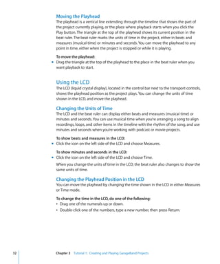 Moving the Playhead
       The playhead is a vertical line extending through the timeline that shows the part of
       the project currently playing, or the place where playback starts when you click the
       Play button. The triangle at the top of the playhead shows its current position in the
       beat ruler. The beat ruler marks the units of time in the project, either in beats and
       measures (musical time) or minutes and seconds. You can move the playhead to any
       point in time, either when the project is stopped or while it is playing.

       To move the playhead:
     m Drag the triangle at the top of the playhead to the place in the beat ruler when you
       want playback to start.


       Using the LCD
       The LCD (liquid crystal display), located in the control bar next to the transport controls,
       shows the playhead position as the project plays. You can change the units of time
       shown in the LCD, and move the playhead.

       Changing the Units of Time
       The LCD and the beat ruler can display either beats and measures (musical time) or
       minutes and seconds. You can use musical time when you’re arranging a song to align
       recordings, loops, and other items in the timeline with the rhythm of the song, and use
       minutes and seconds when you’re working with podcast or movie projects.

       To show beats and measures in the LCD:
     m Click the icon on the left side of the LCD and choose Measures.

       To show minutes and seconds in the LCD:
     m Click the icon on the left side of the LCD and choose Time.
       When you change the units of time in the LCD, the beat ruler also changes to show the
       same units of time.

       Changing the Playhead Position in the LCD
       You can move the playhead by changing the time shown in the LCD in either Measures
       or Time mode.

       To change the time in the LCD, do one of the following:
       Â Drag one of the numerals up or down.
       Â Double-click one of the numbers, type a new number, then press Return.




32     Chapter 3 Tutorial 1: Creating and Playing GarageBand Projects
 