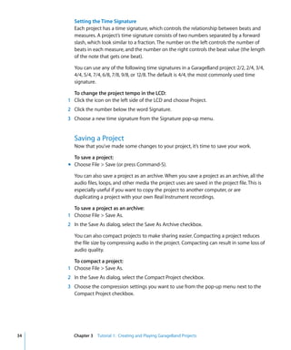 Setting the Time Signature
        Each project has a time signature, which controls the relationship between beats and
        measures. A project’s time signature consists of two numbers separated by a forward
        slash, which look similar to a fraction. The number on the left controls the number of
        beats in each measure, and the number on the right controls the beat value (the length
        of the note that gets one beat).

        You can use any of the following time signatures in a GarageBand project: 2/2, 2/4, 3/4,
        4/4, 5/4, 7/4, 6/8, 7/8, 9/8, or 12/8. The default is 4/4, the most commonly used time
        signature.

       To change the project tempo in the LCD:
     1 Click the icon on the left side of the LCD and choose Project.
     2 Click the number below the word Signature.
     3 Choose a new time signature from the Signature pop-up menu.


        Saving a Project
        Now that you’ve made some changes to your project, it’s time to save your work.

       To save a project:
     m Choose File > Save (or press Command-S).

        You can also save a project as an archive. When you save a project as an archive, all the
        audio files, loops, and other media the project uses are saved in the project file. This is
        especially useful if you want to copy the project to another computer, or are
        duplicating a project with your own Real Instrument recordings.

       To save a project as an archive:
     1 Choose File > Save As.
     2 In the Save As dialog, select the Save As Archive checkbox.

        You can also compact projects to make sharing easier. Compacting a project reduces
        the file size by compressing audio in the project. Compacting can result in some loss of
        audio quality.

       To compact a project:
     1 Choose File > Save As.
     2 In the Save As dialog, select the Compact Project checkbox.
     3 Choose the compression settings you want to use from the pop-up menu next to the
       Compact Project checkbox.




34     Chapter 3 Tutorial 1: Creating and Playing GarageBand Projects
 