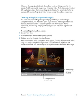 When you close a project, by default GarageBand creates an iLife preview for the
   project. An iLife preview lets you preview the project in the Media Browser and in other
   iLife applications. It can also increase the project’s file size. You can select whether to
   create an iLife preview for projects in the General pane of GarageBand preferences.


   Creating a Magic GarageBand Project
   You can quickly create a Magic GarageBand project. When you create a Magic
   GarageBand project, you choose the genre (style) of music, and GarageBand chooses
   the instruments and creates a basic arrangement with them. You can change
   instruments, mix the song, and play and record your own instrument together with
   the song.

  To create a Magic GarageBand project:
1 Choose File > New.
2 In the New Project dialog, click Magic GarageBand.
3 Click the genre for the song, then click Choose.
   After a moment, the Magic GarageBand stage appears, showing the instruments in the
   song. Each Magic GarageBand song includes Guitar, Bass, Drums, Keyboard, and
   Melody instruments, and includes a place for My Instrument at the center of the stage.




                                                                              Different choices
                                                                              appear here when
                                                                              you click an
                                                                              instrument.



                                           Click the Play button to
                                           preview the song.




  Chapter 3 Tutorial 1: Creating and Playing GarageBand Projects                                  35
 