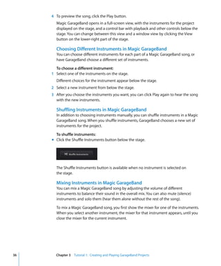 4 To preview the song, click the Play button.
       Magic GarageBand opens in a full-screen view, with the instruments for the project
       displayed on the stage, and a control bar with playback and other controls below the
       stage. You can change between this view and a window view by clicking the View
       button on the lower-right part of the stage.

       Choosing Different Instruments in Magic GarageBand
       You can choose different instruments for each part of a Magic GarageBand song, or
       have GarageBand choose a different set of instruments.

       To choose a different instrument:
     1 Select one of the instruments on the stage.
       Different choices for the instrument appear below the stage.
     2 Select a new instrument from below the stage.
     3 After you choose the instruments you want, you can click Play again to hear the song
       with the new instruments.

       Shuffling Instruments in Magic GarageBand
       In addition to choosing instruments manually, you can shuffle instruments in a Magic
       GarageBand song. When you shuffle instruments, GarageBand chooses a new set of
       instruments for the project.

       To shuffle instruments:
     m Click the Shuffle Instruments button below the stage.




       The Shuffle Instruments button is available when no instrument is selected on
       the stage.

       Mixing Instruments in Magic GarageBand
       You can mix a Magic GarageBand song by adjusting the volume of different
       instruments to balance their sound in the overall mix. You can also mute (silence)
       instruments and solo them (hear them alone without the rest of the song).

       To mix a Magic GarageBand song, you first show the mixer for one of the instruments.
       When you select another instrument, the mixer for that instrument appears, until you
       close the mixer for the current instrument.




36     Chapter 3 Tutorial 1: Creating and Playing GarageBand Projects
 