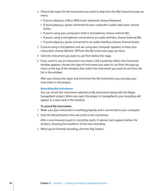 2 Choose the input for the instrument you want to play from the My Instrument pop-up
       menu.
        Â If you’re playing a USB or MIDI music keyboard, choose Keyboard.
        Â If you’re playing a guitar connected to your computer’s audio input port, choose
          Guitar.
        Â If you’re using your computer’s built-in microphone, choose Internal Mic.
        Â If you’re using a microphone connected to an audio interface, choose External Mic.
        Â If you’re playing a guitar connected to an audio interface, choose External Guitar.
     3 If you’re using a microphone and are using your computer speakers to hear your
       instrument, choose Monitor Off from the My Instrument pop-up menu.
     4 Click the instrument you want to use from below the stage.
     5 If you want to use an instrument not shown, click Customize. When the Customize
       window appears, choose the type of instrument you want to use from the pop-up
       menu at the top of the window, then select the instrument you want to use from the
       list in the window.

        After you choose the input and instrument for My Instrument, you can play your
        instrument in the project.

        Recording My Instrument
        You can record the instrument selected as My Instrument along with the Magic
        GarageBand project. When you open the project in GarageBand, your recording will
        appear in a new track in the timeline.

       To record My Instrument:
     1 Make sure your instrument is working properly and is connected to your computer.
     2 Click the Record button (the red circle) in the control bar.
        After a one-measure count-in, recording starts. A narrow track appears below the
        sections, showing the waveform of the new recording.
     3 When you’re finished recording, click the Play button.




38     Chapter 3 Tutorial 1: Creating and Playing GarageBand Projects
 