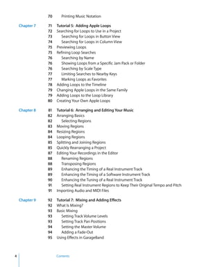 70      Printing Music Notation

    Chapter 7   71   Tutorial 5: Adding Apple Loops
                72   Searching for Loops to Use in a Project
                73      Searching for Loops in Button View
                74      Searching for Loops in Column View
                75   Previewing Loops
                75   Refining Loop Searches
                76      Searching by Name
                76      Showing Loops from a Specific Jam Pack or Folder
                76      Searching by Scale Type
                77      Limiting Searches to Nearby Keys
                77      Marking Loops as Favorites
                78   Adding Loops to the Timeline
                79   Changing Apple Loops in the Same Family
                79   Adding Loops to the Loop Library
                80   Creating Your Own Apple Loops

    Chapter 8   81   Tutorial 6: Arranging and Editing Your Music
                82   Arranging Basics
                82      Selecting Regions
                83   Moving Regions
                84   Resizing Regions
                84   Looping Regions
                85   Splitting and Joining Regions
                85   Quickly Rearranging a Project
                87   Editing Your Recordings in the Editor
                88      Renaming Regions
                88      Transposing Regions
                89      Enhancing the Timing of a Real Instrument Track
                89      Enhancing the Timing of a Software Instrument Track
                90      Enhancing the Tuning of a Real Instrument Track
                91      Setting Real Instrument Regions to Keep Their Original Tempo and Pitch
                91   Importing Audio and MIDI Files

    Chapter 9   92   Tutorial 7: Mixing and Adding Effects
                92   What Is Mixing?
                93   Basic Mixing
                93      Setting Track Volume Levels
                93      Setting Track Pan Positions
                94      Setting the Master Volume
                94      Adding a Fade-Out
                95   Using Effects in GarageBand



4                    Contents
 