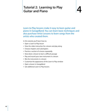 4   Tutorial 2: Learning to Play
         Guitar and Piano                                           4
         Learn to Play lessons make it easy to learn guitar and
         piano in GarageBand. You can learn basic techniques and
         also purchase Artist Lessons to learn songs from the
         artists who created them.
         In this tutorial, you’ll learn how to:
         Â Open a Learn to Play lesson
         Â View the video instruction for a lesson and play along
         Â Choose chapters and subchapters
         Â Practice a section of a lesson repeatedly
         Â Slow down a lesson to learn a difficult passage
         Â Play and record your own instrument in a lesson
         Â Mix the instruments in a lesson
         Â Customize the appearance of the Learn to Play window
         Â Open a lesson in GarageBand
         Â Get additional Learn to Play lessons




40
 