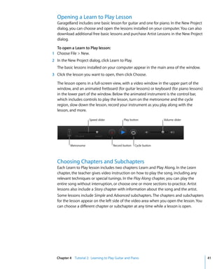 Opening a Learn to Play Lesson
   GarageBand includes one basic lesson for guitar and one for piano. In the New Project
   dialog, you can choose and open the lessons installed on your computer. You can also
   download additional free basic lessons and purchase Artist Lessons in the New Project
   dialog.

  To open a Learn to Play lesson:
1 Choose File > New.
2 In the New Project dialog, click Learn to Play.
   The basic lessons installed on your computer appear in the main area of the window.
3 Click the lesson you want to open, then click Choose.

   The lesson opens in a full-screen view, with a video window in the upper part of the
   window, and an animated fretboard (for guitar lessons) or keyboard (for piano lessons)
   in the lower part of the window. Below the animated instrument is the control bar,
   which includes controls to play the lesson, turn on the metronome and the cycle
   region, slow down the lesson, record your instrument as you play along with the
   lesson, and more.

                       Speed slider           Play button             Volume slider




           Metronome                   Record button   Cycle button




   Choosing Chapters and Subchapters
   Each Learn to Play lesson includes two chapters: Learn and Play Along. In the Learn
   chapter, the teacher gives video instruction on how to play the song, including any
   relevant techniques or special tunings. In the Play Along chapter, you can play the
   entire song without interruption, or choose one or more sections to practice. Artist
   lessons also include a Story chapter with information about the song and the artist.
   Some lessons include Simple and Advanced subchapters. The chapters and subchapters
   for the lesson appear on the left side of the video area when you open the lesson. You
   can choose a different chapter or subchapter at any time while a lesson is open.




  Chapter 4 Tutorial 2: Learning to Play Guitar and Piano                                   41
 