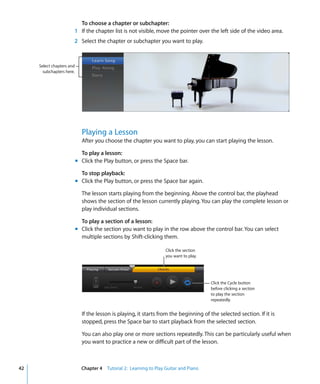 To choose a chapter or subchapter:
                       1 If the chapter list is not visible, move the pointer over the left side of the video area.
                       2 Select the chapter or subchapter you want to play.



     Select chapters and
       subchapters here.




                             Playing a Lesson
                             After you choose the chapter you want to play, you can start playing the lesson.

                             To play a lesson:
                           m Click the Play button, or press the Space bar.

                             To stop playback:
                           m Click the Play button, or press the Space bar again.

                             The lesson starts playing from the beginning. Above the control bar, the playhead
                             shows the section of the lesson currently playing. You can play the complete lesson or
                             play individual sections.

                             To play a section of a lesson:
                           m Click the section you want to play in the row above the control bar. You can select
                             multiple sections by Shift-clicking them.

                                                                    Click the section
                                                                    you want to play.




                                                                                        Click the Cycle button
                                                                                        before clicking a section
                                                                                        to play the section
                                                                                        repeatedly.


                             If the lesson is playing, it starts from the beginning of the selected section. If it is
                             stopped, press the Space bar to start playback from the selected section.

                             You can also play one or more sections repeatedly. This can be particularly useful when
                             you want to practice a new or difficult part of the lesson.



42                           Chapter 4 Tutorial 2: Learning to Play Guitar and Piano
 
