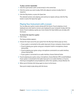 To play a section repeatedly:
1 Click the Cycle button (with curved arrows) in the control bar.
2 Click the section you want to play. Shift-click adjacent sections to play them in
  sequence.
3 Click the Play button, or press the Space bar.
   The selected sections start playing, and continue to repeat until you click the Play
   button or press the Space bar again.


   Playing Your Instrument with a Lesson
   You can play your guitar or piano along with the lesson. If you’re playing a music
   keyboard, you only need to connect your keyboard to your computer to play with the
   lesson. If you’re playing a guitar, you must choose the input before you can play with
   the lesson.

  To choose the input for a guitar:
1 Click Setup.
   The Setup window appears.
2 Choose the input source for your guitar from the My Input Device pop-up menu.
   Â If your guitar is connected to the audio input port of your computer, choose Guitar.
   Â If you’re playing your guitar using your computer’s built-in microphone, choose
     Internal Mic.
   Â If you’re playing your guitar using a microphone connected to an audio interface,
     choose External Mic.
   Â If your guitar is connected to an audio interface, choose External Guitar.
3 If you’re playing your guitar using a microphone, choose Monitor Off to avoid feedback.
  If your guitar is connected to the audio input port or an audio interface, or if you’re
  listening to GarageBand using headphones rather than speakers, choose Monitor On.
4 When you’re finished, click Setup again to return to the lesson.

   Now you’re ready to play along with the lesson.




  Chapter 4 Tutorial 2: Learning to Play Guitar and Piano                                   43
 