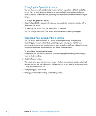 Changing the Speed of a Lesson
        You can slow down a lesson to make it easier to learn or practice a difficult part of the
        lesson. You can slow down the lesson to as much as half the original speed. As you
        learn to play the part more easily, you can gradually speed up the lesson to the original
        tempo.

       To change the speed of a lesson:
     1 Drag the Speed slider, located in the control bar next to the metronome, to the left to
       slow down the lesson.
     2 To speed up the lesson, drag the Speed slider to the right.
        You can change the speed of the lesson when the lesson is playing or stopped.


        Recording Your Instrument in a Lesson
        You can record your instrument in a lesson, including recording multiple takes.
        Recording your instrument can help you critique your playing and monitor your
        progress. After you record your instrument, you can audition different takes, choose the
        take you want to hear with the lesson, and delete unwanted takes.

       To record your instrument in a lesson:
     1 Click the section you want to record in, or move the playhead to the point where you
       want to start recording.
     2 Click the Record button.
        The metronome gives a one-measure count-in before recording starts at the playhead
        position, to help you start playing on the beat. As you record, your recording appears in
        a strip above the control bar.
     3 Start playing your instrument.
     4 When you’re finished recording, click the Play button.




44     Chapter 4 Tutorial 2: Learning to Play Guitar and Piano
 