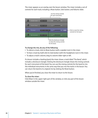 The mixer appears as an overlay over the lesson window. The mixer includes a set of
     controls for each track, including a Mute button, Solo button, and Volume slider.

                                            Use the mixing controls
                                            for each instrument.




                                                                         Click to reset the mixing
                                                                         controls for the band.




                                         Click the disclosure triangle
                                         to show the mixing controls
                                         for the band.


     To change the mix, do any of the following:
     Â To silence a track, click its Mute button (with a speaker icon) in the mixer.
     Â To hear a track by itself, click its Solo button (with the headphone icon) in the mixer.
     Â To adjust a track’s volume, drag its volume slider right or left.

     If a lesson includes a backing band, the mixer shows a track titled “The Band,” which
     includes a disclosure triangle. Clicking the disclosure triangle shows the mixing controls
     for each instrument of the band. You can use the mixing controls for the band to mix
     the individual instruments in the same way that you mix the tracks in the lesson. You
     can return the band to its original mix by clicking the Reset button.

     When you’re finished, you close the mixer to return to the lesson.

     To close the mixer:
     Click Mixer in the upper-right part of the window, or click any part of the lesson
     window outside the mixer.




46   Chapter 4 Tutorial 2: Learning to Play Guitar and Piano
 