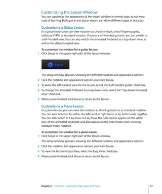 Customizing the Lesson Window
   You can customize the appearance of the lesson window in several ways, to suit your
   style of learning. Both guitar and piano lessons can show different types of notation:

   Customizing a Guitar Lesson
   In a guitar lesson, you can view notation as chord symbols, chord fingering grids,
   tablature (TAB), or standard notation. If you’re a left-handed guitarist, you can switch to
   a left-handed view. You can also switch the animated fretboard to a top-down view, as
   well as the default angled view.

  To customize the window for a guitar lesson:
1 Click Setup in the upper-right part of the lesson window.




   The setup window appears, showing the different notation and appearance options.
2 Click the notation and appearance options you want to use.
3 To show the left-handed view for the lesson, select the “Left-handed guitar” checkbox.
4 To change the animated fretboard to a top-down view, select the “Top-down fretboard
  view” checkbox.
5 When you’re finished, click Done to return to the lesson.

   Customizing a Piano Lesson
   In a piano lesson, you can view the notation as chord symbols or as standard notation.
   You can view notation for either the left hand or right hand, or for both hands together.
   You can also switch to Easy View. In Easy View, the note names appear on the white
   keys of the animated keyboard, and also appear on the note heads when viewing
   standard music notation.

  To customize the window for a piano lesson:
1 Click Setup in the upper-right part of the lesson window.
   The setup window appears, showing the different notation and appearance options.
2 Click the notation and appearance options you want to use.
3 To view the lesson in Easy View, select the Easy View checkbox.
4 When you’re finished, click Done to return to the lesson.




  Chapter 4 Tutorial 2: Learning to Play Guitar and Piano                                        47
 