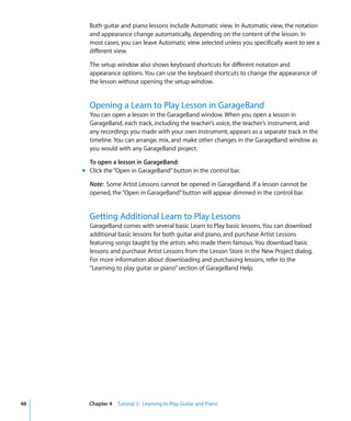 Both guitar and piano lessons include Automatic view. In Automatic view, the notation
       and appearance change automatically, depending on the content of the lesson. In
       most cases, you can leave Automatic view selected unless you specifically want to see a
       different view.

       The setup window also shows keyboard shortcuts for different notation and
       appearance options. You can use the keyboard shortcuts to change the appearance of
       the lesson without opening the setup window.


       Opening a Learn to Play Lesson in GarageBand
       You can open a lesson in the GarageBand window. When you open a lesson in
       GarageBand, each track, including the teacher’s voice, the teacher’s instrument, and
       any recordings you made with your own instrument, appears as a separate track in the
       timeline. You can arrange, mix, and make other changes in the GarageBand window as
       you would with any GarageBand project.

       To open a lesson in GarageBand:
     m Click the “Open in GarageBand” button in the control bar.

       Note: Some Artist Lessons cannot be opened in GarageBand. If a lesson cannot be
       opened, the “Open in GarageBand” button will appear dimmed in the control bar.


       Getting Additional Learn to Play Lessons
       GarageBand comes with several basic Learn to Play basic lessons. You can download
       additional basic lessons for both guitar and piano, and purchase Artist Lessons
       featuring songs taught by the artists who made them famous. You download basic
       lessons and purchase Artist Lessons from the Lesson Store in the New Project dialog.
       For more information about downloading and purchasing lessons, refer to the
       “Learning to play guitar or piano” section of GarageBand Help.




48     Chapter 4 Tutorial 2: Learning to Play Guitar and Piano
 