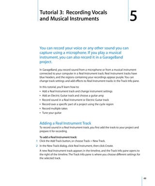 5   Tutorial 3: Recording Vocals
    and Musical Instruments                                                        5
    You can record your voice or any other sound you can
    capture using a microphone. If you play a musical
    instrument, you can also record it in a GarageBand
    project.
    In GarageBand, you record sound from a microphone or from a musical instrument
    connected to your computer in a Real Instrument track. Real Instrument tracks have
    blue headers, and the regions containing your recordings appear purple. You can
    change track settings and add effects to Real Instrument tracks in the Track Info pane.

    In this tutorial, you’ll learn how to:
    Â Add a Real Instrument track and change instrument settings
    Â Add an Electric Guitar track and choose a guitar amp
    Â Record sound in a Real Instrument or Electric Guitar track
    Â Record over a specific part of a project using the cycle region
    Â Record multiple takes
    Â Tune your guitar


    Adding a Real Instrument Track
    To record sound in a Real Instrument track, you first add the track to your project and
    prepare it for recording.

  To add a Real Instrument track:
1 Click the Add Track button, or choose Track > New Track.
2 In the New Track dialog, click Real Instrument, then click Create.
    A new Real Instrument track appears in the timeline, and the Track Info pane opens to
    the right of the timeline. The Track Info pane is where you choose different settings for
    the selected track.




                                                                                                49
 