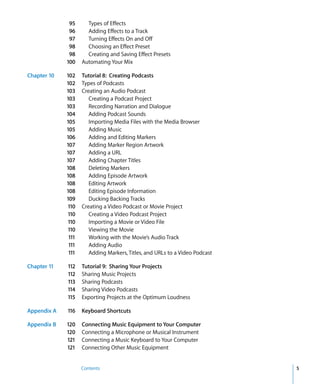 95      Types of Effects
              96      Adding Effects to a Track
              97      Turning Effects On and Off
              98      Choosing an Effect Preset
              98      Creating and Saving Effect Presets
             100    Automating Your Mix

Chapter 10   102    Tutorial 8: Creating Podcasts
             102    Types of Podcasts
             103    Creating an Audio Podcast
             103       Creating a Podcast Project
             103       Recording Narration and Dialogue
             104       Adding Podcast Sounds
             105       Importing Media Files with the Media Browser
             105       Adding Music
             106       Adding and Editing Markers
             107       Adding Marker Region Artwork
             107       Adding a URL
             107       Adding Chapter Titles
             108       Deleting Markers
             108       Adding Episode Artwork
             108       Editing Artwork
             108       Editing Episode Information
             109       Ducking Backing Tracks
             110    Creating a Video Podcast or Movie Project
             110       Creating a Video Podcast Project
             110       Importing a Movie or Video File
             110       Viewing the Movie
              111      Working with the Movie’s Audio Track
              111      Adding Audio
              111      Adding Markers, Titles, and URLs to a Video Podcast

Chapter 11   112    Tutorial 9: Sharing Your Projects
             112    Sharing Music Projects
             113    Sharing Podcasts
             114    Sharing Video Podcasts
             115    Exporting Projects at the Optimum Loudness

Appendix A   116    Keyboard Shortcuts

Appendix B   120    Connecting Music Equipment to Your Computer
             120    Connecting a Microphone or Musical Instrument
             121    Connecting a Music Keyboard to Your Computer
             121    Connecting Other Music Equipment


                    Contents                                                 5
 