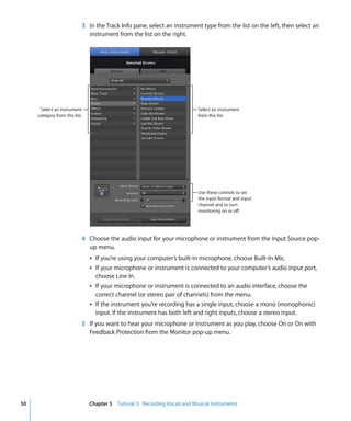 3 In the Track Info pane, select an instrument type from the list on the left, then select an
                              instrument from the list on the right.




      Select an instrument                                                   Select an instrument
     category from this list.                                                from this list.




                                                                             Use these controls to set
                                                                             the input format and input
                                                                             channel and to turn
                                                                             monitoring on or off.




                            4 Choose the audio input for your microphone or instrument from the Input Source pop-
                              up menu.
                                Â If you’re using your computer’s built-in microphone, choose Built-In Mic.
                                Â If your microphone or instrument is connected to your computer’s audio input port,
                                  choose Line In.
                                Â If your microphone or instrument is connected to an audio interface, choose the
                                  correct channel (or stereo pair of channels) from the menu.
                                Â If the instrument you’re recording has a single input, choose a mono (monophonic)
                                  input. If the instrument has both left and right inputs, choose a stereo input.
                            5 If you want to hear your microphone or instrument as you play, choose On or On with
                              Feedback Protection from the Monitor pop-up menu.




50                              Chapter 5 Tutorial 3: Recording Vocals and Musical Instruments
 