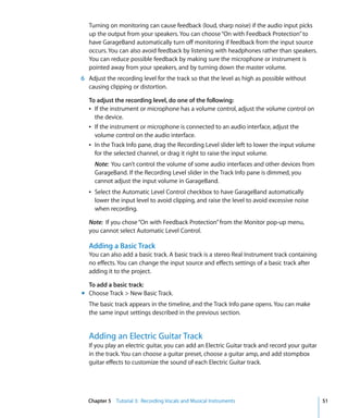 Turning on monitoring can cause feedback (loud, sharp noise) if the audio input picks
   up the output from your speakers. You can choose “On with Feedback Protection” to
   have GarageBand automatically turn off monitoring if feedback from the input source
   occurs. You can also avoid feedback by listening with headphones rather than speakers.
   You can reduce possible feedback by making sure the microphone or instrument is
   pointed away from your speakers, and by turning down the master volume.
6 Adjust the recording level for the track so that the level as high as possible without
  causing clipping or distortion.

   To adjust the recording level, do one of the following:
   Â If the instrument or microphone has a volume control, adjust the volume control on
     the device.
   Â If the instrument or microphone is connected to an audio interface, adjust the
     volume control on the audio interface.
   Â In the Track Info pane, drag the Recording Level slider left to lower the input volume
     for the selected channel, or drag it right to raise the input volume.
     Note: You can’t control the volume of some audio interfaces and other devices from
     GarageBand. If the Recording Level slider in the Track Info pane is dimmed, you
     cannot adjust the input volume in GarageBand.
   Â Select the Automatic Level Control checkbox to have GarageBand automatically
     lower the input level to avoid clipping, and raise the level to avoid excessive noise
     when recording.

   Note: If you chose “On with Feedback Protection” from the Monitor pop-up menu,
   you cannot select Automatic Level Control.

   Adding a Basic Track
   You can also add a basic track. A basic track is a stereo Real Instrument track containing
   no effects. You can change the input source and effects settings of a basic track after
   adding it to the project.

  To add a basic track:
m Choose Track > New Basic Track.
   The basic track appears in the timeline, and the Track Info pane opens. You can make
   the same input settings described in the previous section.


   Adding an Electric Guitar Track
   If you play an electric guitar, you can add an Electric Guitar track and record your guitar
   in the track. You can choose a guitar preset, choose a guitar amp, and add stompbox
   guitar effects to customize the sound of each Electric Guitar track.




  Chapter 5 Tutorial 3: Recording Vocals and Musical Instruments                                 51
 