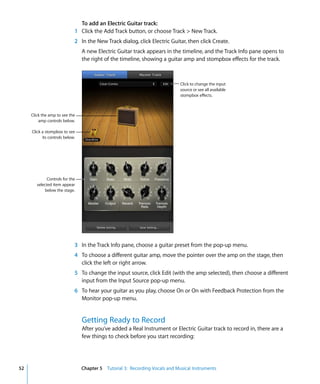 To add an Electric Guitar track:
                             1 Click the Add Track button, or choose Track > New Track.
                             2 In the New Track dialog, click Electric Guitar, then click Create.
                                 A new Electric Guitar track appears in the timeline, and the Track Info pane opens to
                                 the right of the timeline, showing a guitar amp and stompbox effects for the track.



                                                                              Click to change the input
                                                                              source or see all available
                                                                              stompbox effects.



     Click the amp to see the
         amp controls below.

     Click a stompbox to see
           its controls below.




              Controls for the
        selected item appear
             below the stage.




                             3 In the Track Info pane, choose a guitar preset from the pop-up menu.
                             4 To choose a different guitar amp, move the pointer over the amp on the stage, then
                               click the left or right arrow.
                             5 To change the input source, click Edit (with the amp selected), then choose a different
                               input from the Input Source pop-up menu.
                             6 To hear your guitar as you play, choose On or On with Feedback Protection from the
                               Monitor pop-up menu.


                                 Getting Ready to Record
                                 After you’ve added a Real Instrument or Electric Guitar track to record in, there are a
                                 few things to check before you start recording:




52                               Chapter 5 Tutorial 3: Recording Vocals and Musical Instruments
 