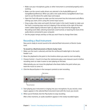 Â Make sure your microphone, guitar, or other instrument is connected properly and is
     working.
   Â Make sure the correct audio drivers are selected in the Audio/MIDI pane of
     GarageBand preferences. When you add a new audio device, GarageBand asks if you
     want to use the device for audio input and output.
   Â Open the Track Info pane to make sure the instrument has the instrument and effects
     settings you want, and is using the correct input source.
   Â Sing or play a few notes and watch the level meter in the track’s header to make sure
     the track is receiving input and isn't clipping. If the red dots at the right of the level
     meter (called clipping indicators) light up, adjust the input level by dragging the
     Recording Level slider, selecting Automatic Level Control, or lowering the level of the
     audio device connected to your computer.
   Â Set the project tempo and key so that you won’t have to change them later.


   Recording a Real Instrument
   Now you’re ready to record sound to the selected Real Instrument or Electric Guitar
   track.

  To record to a Real Instrument or Electric Guitar track:
1 Make sure the track is selected, and that the red Record Enable light in the track’s
  header is on.
2 Move the playhead to the point in the timeline where you want to start recording.
3 Choose Control > Count In to have the metronome play a one-measure count-in before
  recording starts to make it easier to start playing on the beat.
   (Alternatively, you can move the playhead a few beats before the point where you
   want the music to come in.)
4 Click the Record button in the transport controls to start recording.

                                Play button



                                                        Cycle button



        Record button


5 Start playing your instrument or singing into your microphone. As you record, a new
  region appears in the selected Real Instrument track with the music you record.
6 When you’re finished, click the Play button to stop recording.
   After a few moments, an audio waveform appears in the newly recorded region.




  Chapter 5 Tutorial 3: Recording Vocals and Musical Instruments                                  53
 