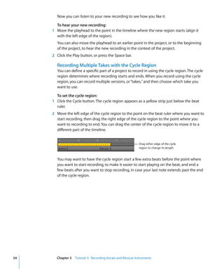 Now you can listen to your new recording to see how you like it.

       To hear your new recording:
     1 Move the playhead to the point in the timeline where the new region starts (align it
       with the left edge of the region).
        You can also move the playhead to an earlier point in the project, or to the beginning
        of the project, to hear the new recording in the context of the project.
     2 Click the Play button, or press the Space bar.

        Recording Multiple Takes with the Cycle Region
        You can define a specific part of a project to record in using the cycle region. The cycle
        region determines where recording starts and ends. When you record using the cycle
        region, you can record multiple versions, or “takes,” and then choose which take you
        want to use.

       To set the cycle region:
     1 Click the Cycle button. The cycle region appears as a yellow strip just below the beat
       ruler.
     2 Move the left edge of the cycle region to the point on the beat ruler where you want to
       start recording, then drag the right edge of the cycle region to the point where you
       want to recording to end. You can drag the center of the cycle region to move it to a
       different part of the timeline.


                                                            Drag either edge of the cycle
                                                            region to change its length.


        You may want to have the cycle region start a few extra beats before the point where
        you want to start recording, to make it easier to start playing on the beat, and end a
        few beats after you want to stop recording, in case your last note extends past the end
        of the cycle region.




54     Chapter 5 Tutorial 3: Recording Vocals and Musical Instruments
 