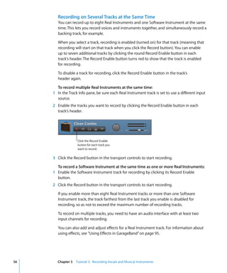Recording on Several Tracks at the Same Time
        You can record up to eight Real Instruments and one Software Instrument at the same
        time. This lets you record voices and instruments together, and simultaneously record a
        backing track, for example.

        When you select a track, recording is enabled (turned on) for that track (meaning that
        recording will start on that track when you click the Record button). You can enable
        up to seven additional tracks by clicking the round Record Enable button in each
        track’s header. The Record Enable button turns red to show that the track is enabled
        for recording.

        To disable a track for recording, click the Record Enable button in the track’s
        header again.

       To record multiple Real Instruments at the same time:
     1 In the Track Info pane, be sure each Real Instrument track is set to use a different input
       source.
     2 Enable the tracks you want to record by clicking the Record Enable button in each
       track’s header.




                   Click the Record Enable
                   button for each track you
                   want to record.

     3 Click the Record button in the transport controls to start recording.

       To record a Software Instrument at the same time as one or more Real Instruments:
     1 Enable the Software Instrument track for recording by clicking its Record Enable
       button.
     2 Click the Record button in the transport controls to start recording.

        If you enable more than eight Real Instrument tracks or more than one Software
        Instrument track, the track farthest from the last track you enable is disabled for
        recording, so as not to exceed the maximum number of recording tracks.

        To record on multiple tracks, you need to have an audio interface with at least two
        input channels for recording.

        You can also add and adjust effects for a Real Instrument track. For information about
        using effects, see “Using Effects in GarageBand” on page 95.




56     Chapter 5 Tutorial 3: Recording Vocals and Musical Instruments
 